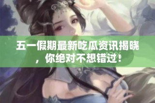 五一假期最新吃瓜资讯揭晓，你绝对不想错过！
