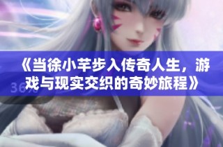 《当徐小芊步入传奇人生，游戏与现实交织的奇妙旅程》