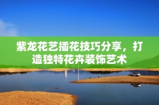 紫龙花艺插花技巧分享，打造独特花卉装饰艺术