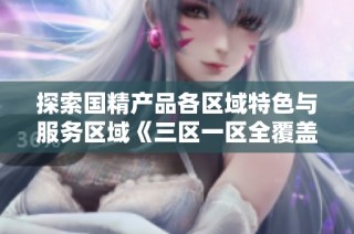 探索国精产品各区域特色与服务区域《三区一区全覆盖》