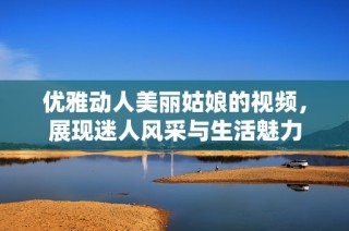 优雅动人美丽姑娘的视频，展现迷人风采与生活魅力