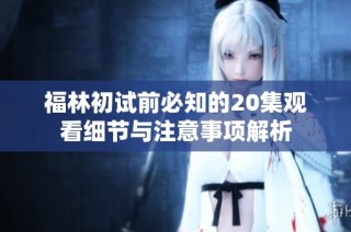 福林初试前必知的20集观看细节与注意事项解析