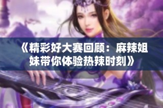 《精彩好大赛回顾：麻辣姐妹带你体验热辣时刻》