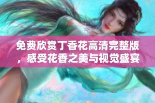 免费欣赏丁香花高清完整版，感受花香之美与视觉盛宴