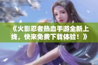 《火影忍者热血手游全新上线，快来免费下载体验！》