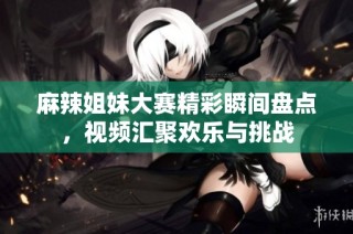 麻辣姐妹大赛精彩瞬间盘点，视频汇聚欢乐与挑战