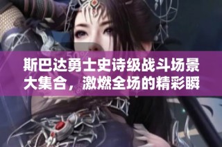 斯巴达勇士史诗级战斗场景大集合，激燃全场的精彩瞬间