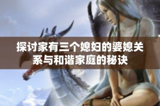 探讨家有三个媳妇的婆媳关系与和谐家庭的秘诀