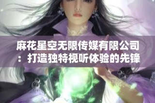 麻花星空无限传媒有限公司：打造独特视听体验的先锋力量