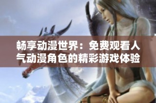 畅享动漫世界：免费观看人气动漫角色的精彩游戏体验