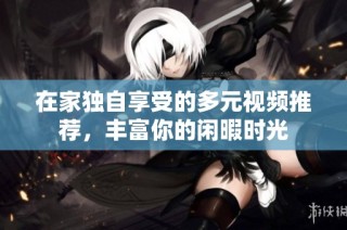 在家独自享受的多元视频推荐，丰富你的闲暇时光