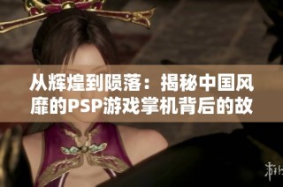 从辉煌到陨落：揭秘中国风靡的PSP游戏掌机背后的故事