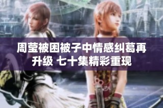 周莹被困被子中情感纠葛再升级 七十集精彩重现