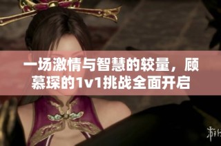 一场激情与智慧的较量，顾慕琛的1v1挑战全面开启