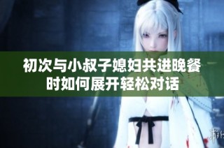 初次与小叔子媳妇共进晚餐时如何展开轻松对话