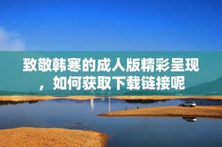 致敬韩寒的成人版精彩呈现，如何获取下载链接呢