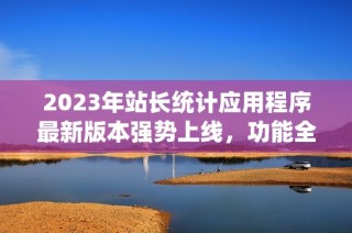 2023年站长统计应用程序最新版本强势上线，功能全面升级