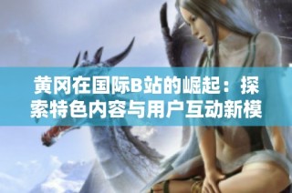 黄冈在国际B站的崛起：探索特色内容与用户互动新模式