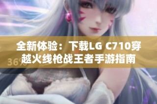 全新体验：下载LG C710穿越火线枪战王者手游指南