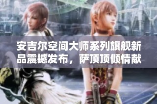 安吉尔空间大师系列旗舰新品震撼发布，萨顶顶倾情献唱助力盛典