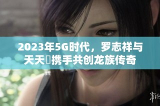 2023年5G时代，罗志祥与天天奭携手共创龙族传奇