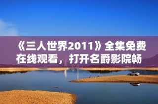 《三人世界2011》全集免费在线观看，打开名爵影院畅游科幻之旅