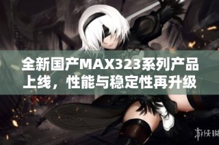 全新国产MAX323系列产品上线，性能与稳定性再升级
