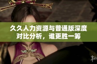 久久人力资源与普通版深度对比分析，谁更胜一筹