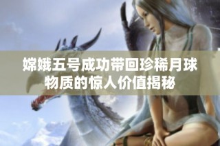 嫦娥五号成功带回珍稀月球物质的惊人价值揭秘