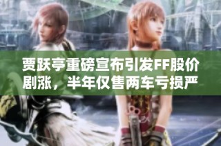贾跃亭重磅宣布引发FF股价剧涨，半年仅售两车亏损严重