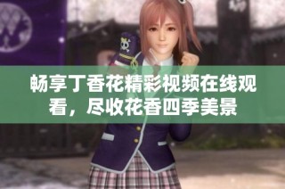 畅享丁香花精彩视频在线观看，尽收花香四季美景