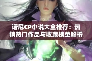 谱尼CP小说大全推荐：热销热门作品与收藏榜单解析