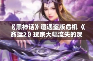 《黑神话》遭遇盗版危机 《命运2》玩家大幅流失的深层原因解析
