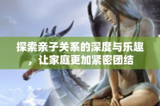 探索亲子关系的深度与乐趣，让家庭更加紧密团结