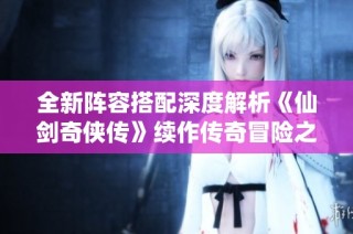 全新阵容搭配深度解析《仙剑奇侠传》续作传奇冒险之旅