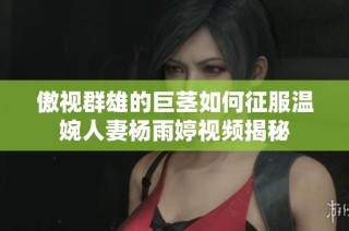 傲视群雄的巨茎如何征服温婉人妻杨雨婷视频揭秘