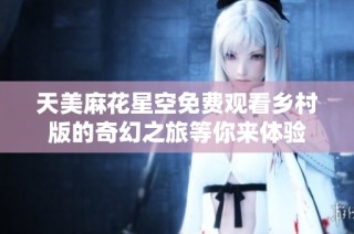 天美麻花星空免费观看乡村版的奇幻之旅等你来体验