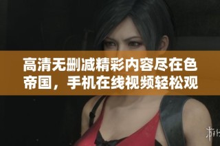 高清无删减精彩内容尽在色帝国，手机在线视频轻松观看