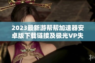 2023最新游帮帮加速器安卓版下载链接及极光VP失效原因分析