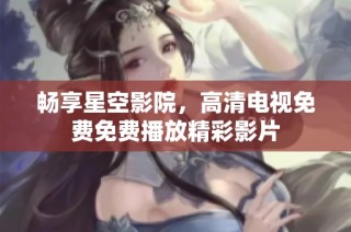 畅享星空影院，高清电视免费免费播放精彩影片