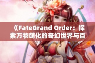 《FateGrand Order：探索万物萌化的奇幻世界与百科全书》