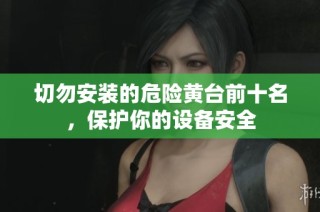 切勿安装的危险黄台前十名，保护你的设备安全