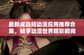 最新成品短动漫应用推荐合集，畅享动漫世界精彩瞬间