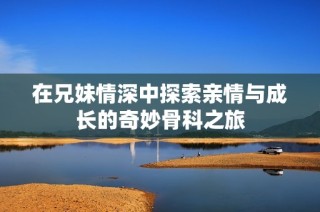 在兄妹情深中探索亲情与成长的奇妙骨科之旅
