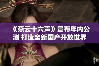 《燕云十六声》宣布年内公测 打造全新国产开放世界武侠游戏