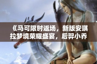 《马可限时返场，新版安琪拉梦境荣耀盛宴，后羿小乔新传说登场》