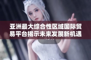 亚洲最大综合性区域国际贸易平台揭示未来发展新机遇