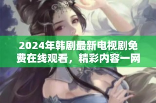 2024年韩剧最新电视剧免费在线观看，精彩内容一网打尽
