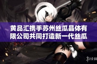 黄品汇携手苏州丝瓜晶体有限公司共同打造新一代丝瓜产品