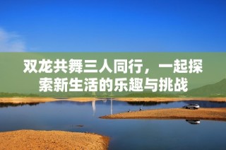 双龙共舞三人同行，一起探索新生活的乐趣与挑战